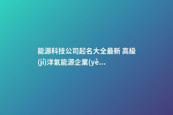 能源科技公司起名大全最新 高級(jí)洋氣能源企業(yè)名,起名之家-第1張-公司起名-玄機(jī)派
